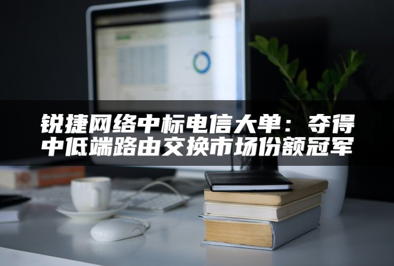 锐捷网络中标电信大单：夺得中低端路由交换市场份额冠军