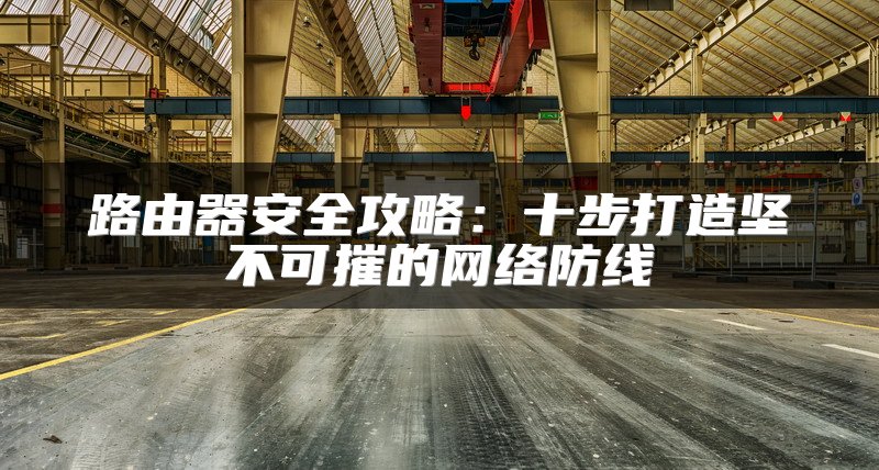 路由器安全攻略：十步打造坚不可摧的网络防线