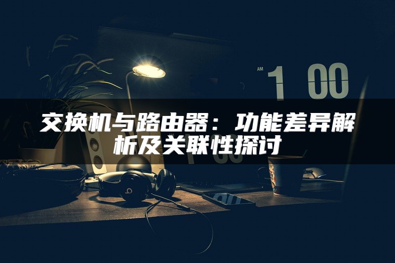 交换机与路由器：功能差异解析及关联性探讨