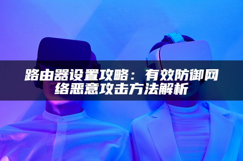 路由器设置攻略：有效防御网络恶意攻击方法解析