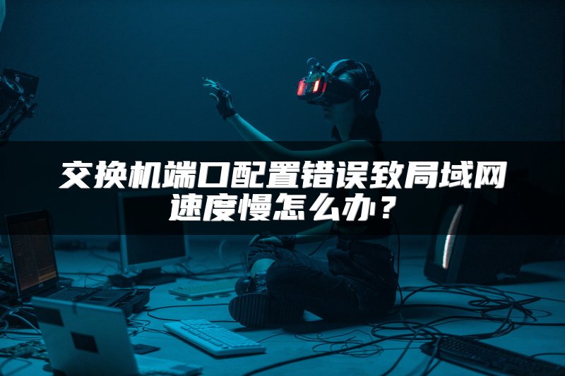 交换机端口配置错误致局域网速度慢怎么办？