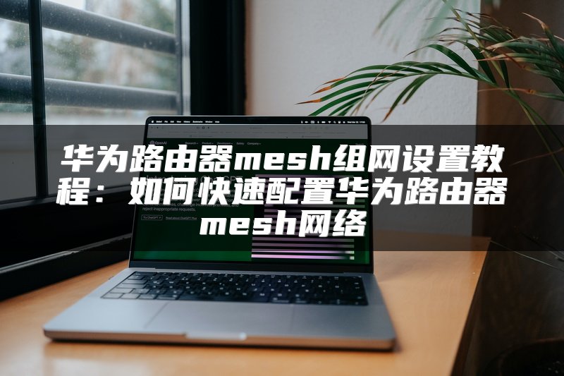 华为路由器mesh组网设置教程：如何快速配置华为路由器mesh网络