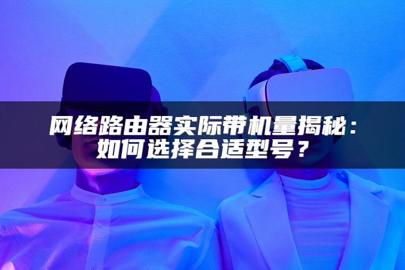 网络路由器实际带机量揭秘：如何选择合适型号？