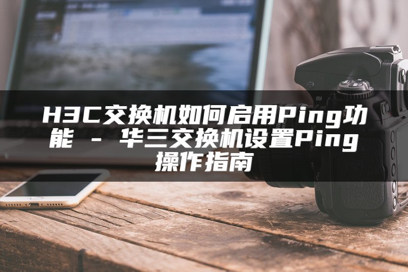 H3C交换机如何启用Ping功能 - 华三交换机设置Ping操作指南