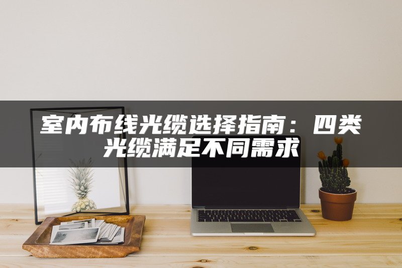 室内布线光缆选择指南：四类光缆满足不同需求