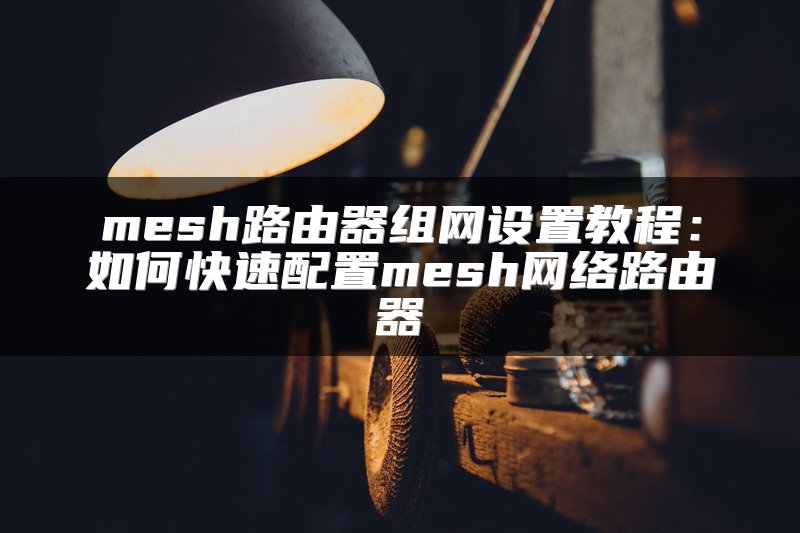 mesh路由器组网设置教程：如何快速配置mesh网络路由器