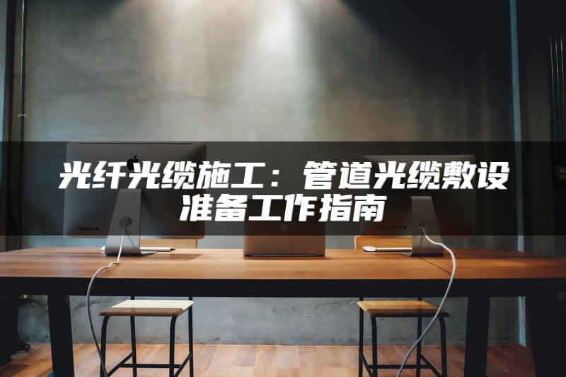 光纤光缆施工：管道光缆敷设准备工作指南