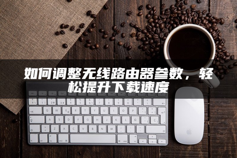 如何调整无线路由器参数，轻松提升下载速度