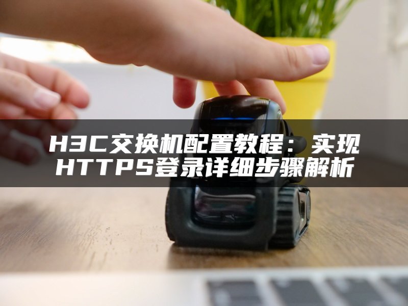 H3C交换机配置教程：实现HTTPS登录详细步骤解析