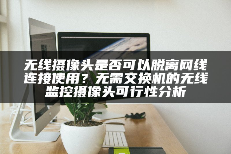 无线摄像头是否可以脱离网线连接使用？无需交换机的无线监控摄像头可行性分析
