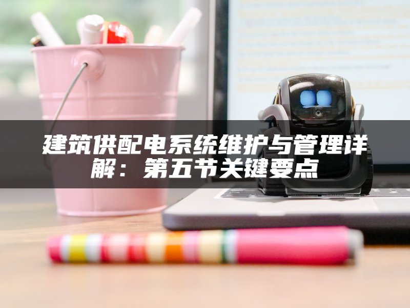 建筑供配电系统维护与管理详解：第五节关键要点