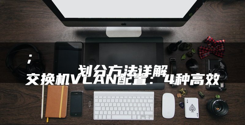 ；
交换机VLAN配置：4种高效划分方法详解