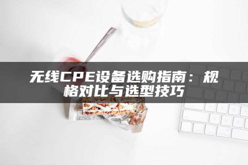 无线CPE设备选购指南：规格对比与选型技巧