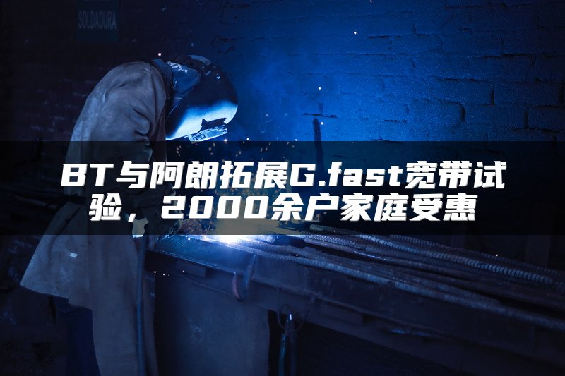 BT与阿朗拓展G.fast宽带试验，2000余户家庭受惠