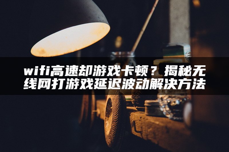 wifi高速却游戏卡顿？揭秘无线网打游戏延迟波动解决方法