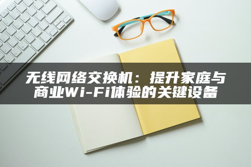 无线网络交换机：提升家庭与商业Wi-Fi体验的关键设备