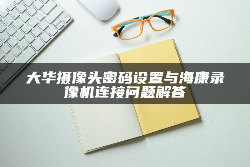 大华摄像头密码设置与海康录像机连接问题解答