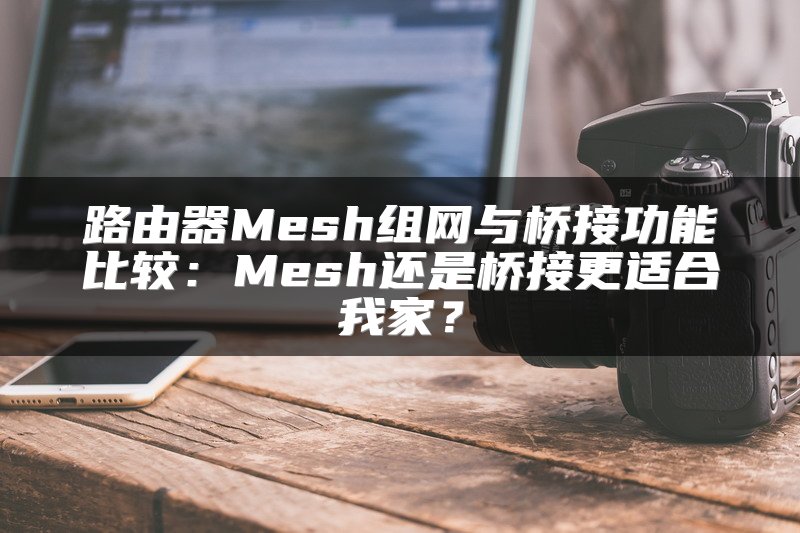 路由器Mesh组网与桥接功能比较：Mesh还是桥接更适合我家？
