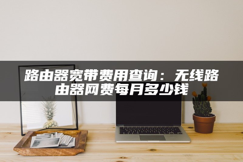 路由器宽带费用查询：无线路由器网费每月多少钱