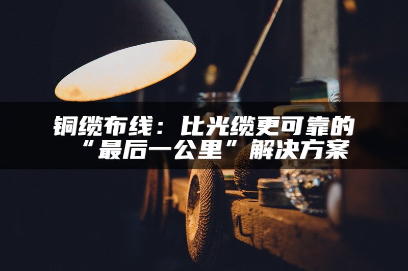 铜缆布线：比光缆更可靠的“最后一公里”解决方案