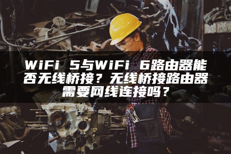 WiFi 5与WiFi 6路由器能否无线桥接？无线桥接路由器需要网线连接吗？