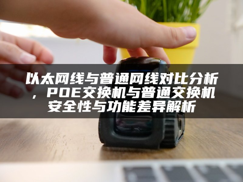 以太网线与普通网线对比分析，POE交换机与普通交换机安全性与功能差异解析