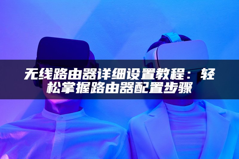 无线路由器详细设置教程：轻松掌握路由器配置步骤