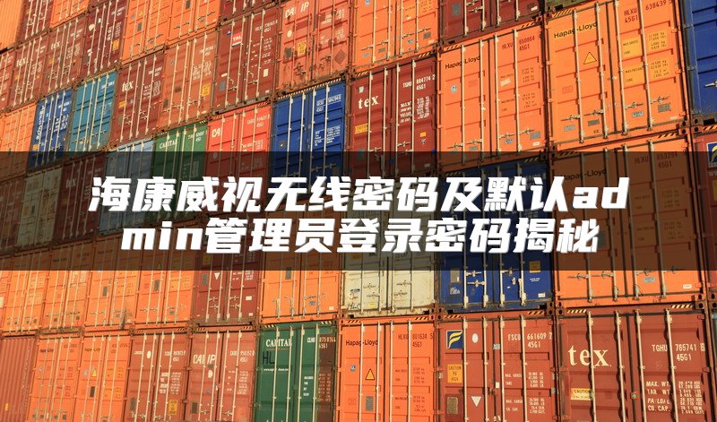 海康威视无线密码及默认admin管理员登录密码揭秘