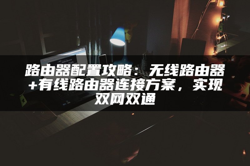 路由器配置攻略：无线路由器+有线路由器连接方案，实现双网双通