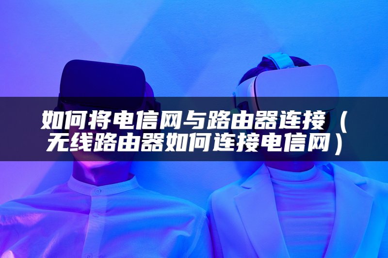 如何将电信网与路由器连接（无线路由器如何连接电信网）