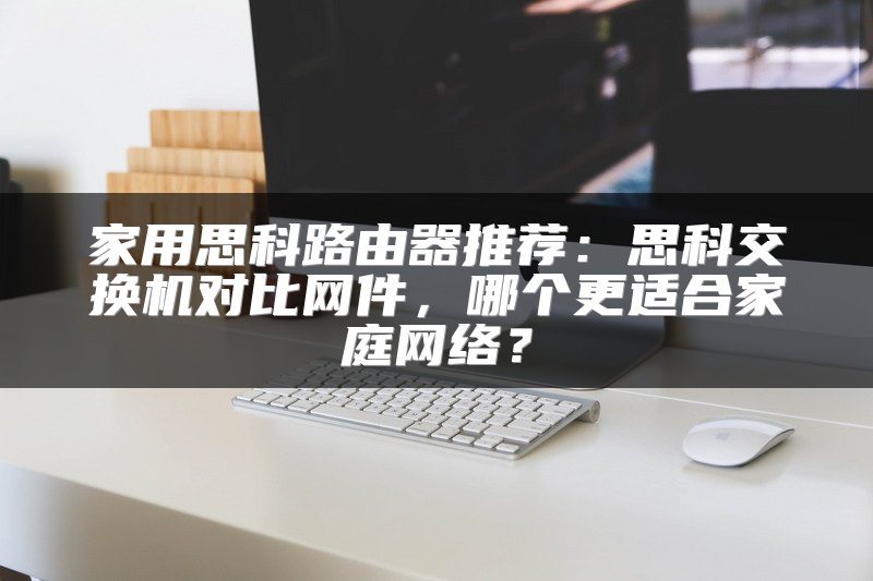 家用思科路由器推荐：思科交换机对比网件，哪个更适合家庭网络？