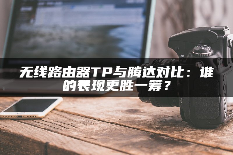 无线路由器TP与腾达对比：谁的表现更胜一筹？