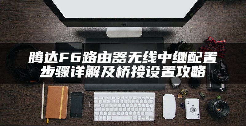 腾达F6路由器无线中继配置步骤详解及桥接设置攻略