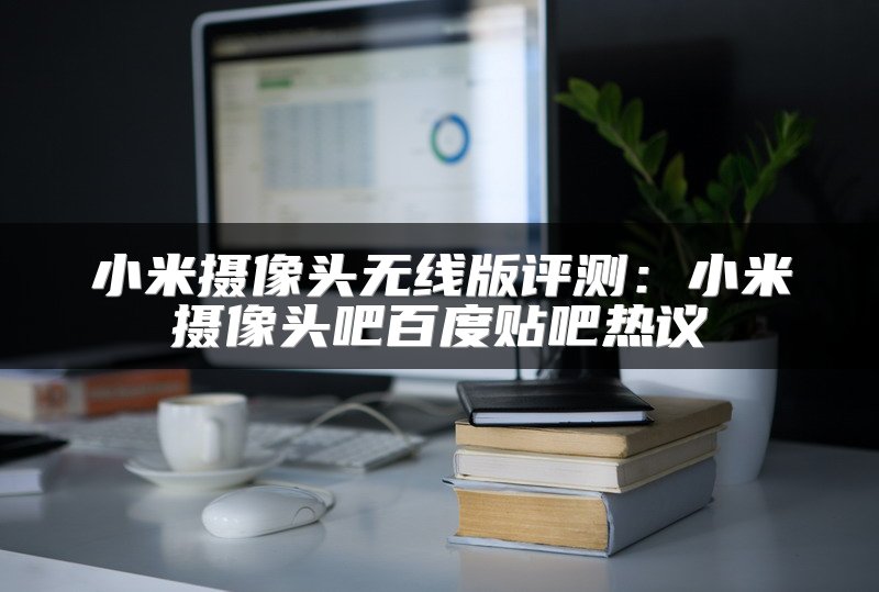 小米摄像头无线版评测：小米摄像头吧百度贴吧热议