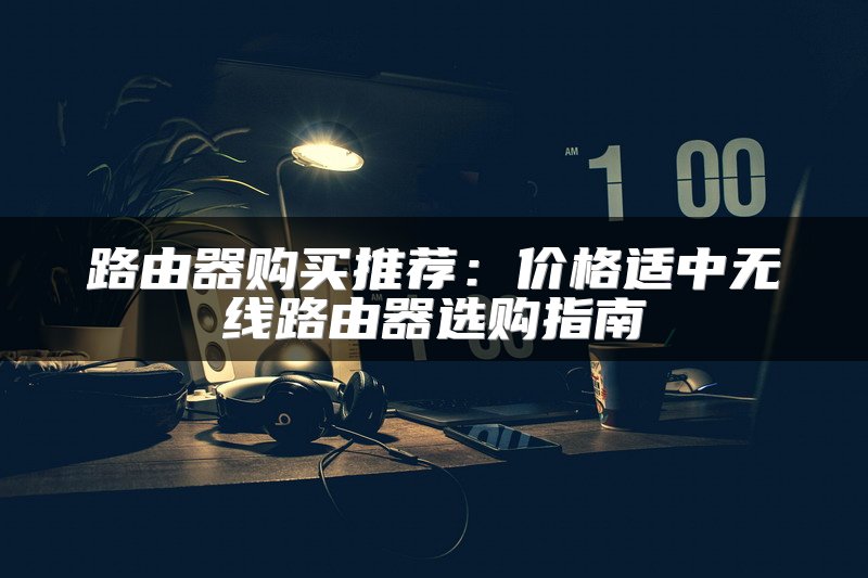 路由器购买推荐：价格适中无线路由器选购指南