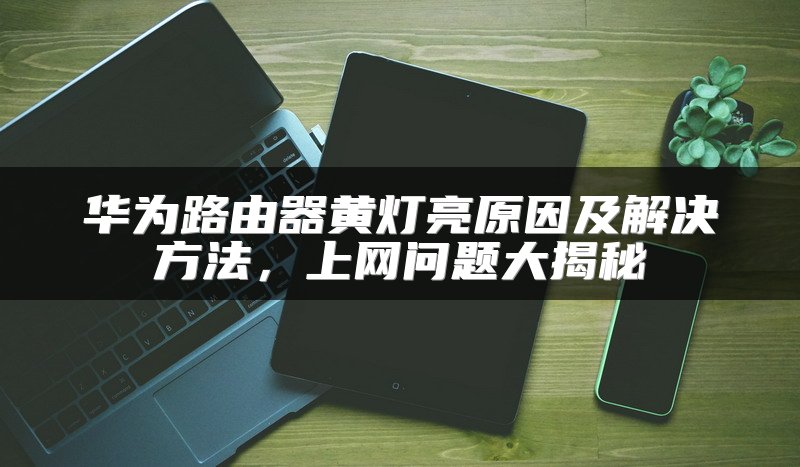 华为路由器黄灯亮原因及解决方法，上网问题大揭秘