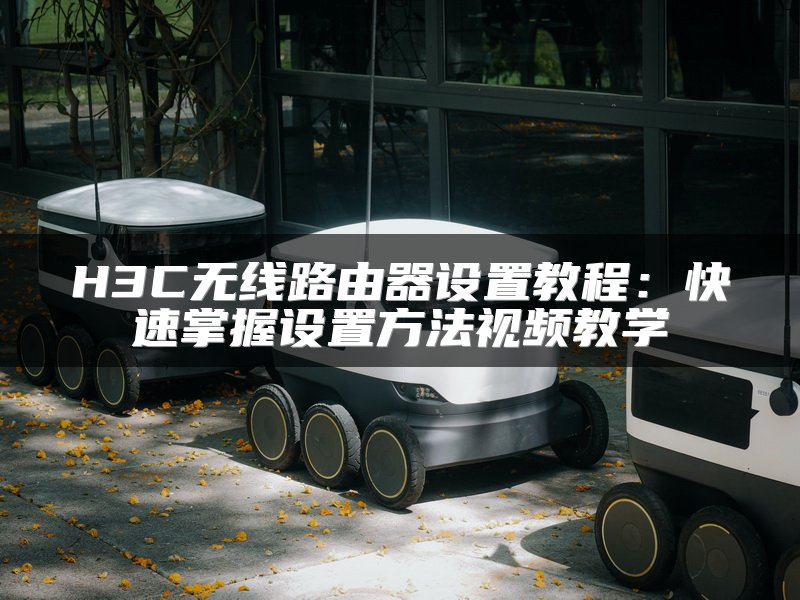 H3C无线路由器设置教程：快速掌握设置方法视频教学