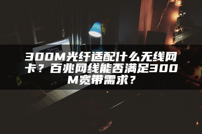 300M光纤适配什么无线网卡？百兆网线能否满足300M宽带需求？