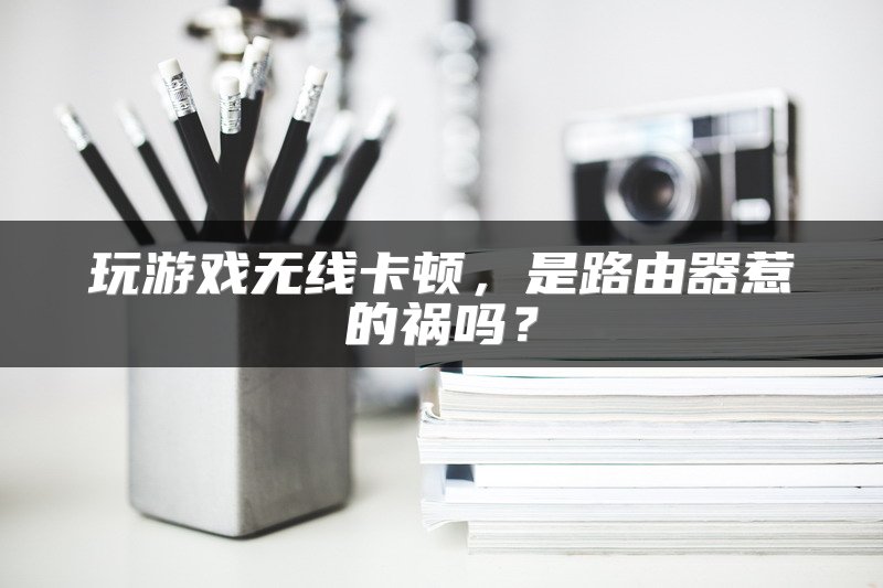 玩游戏无线卡顿，是路由器惹的祸吗？