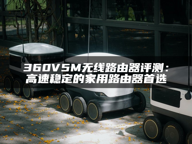 360V5M无线路由器评测：高速稳定的家用路由器首选