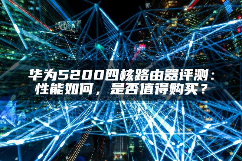 华为5200四核路由器评测：性能如何，是否值得购买？