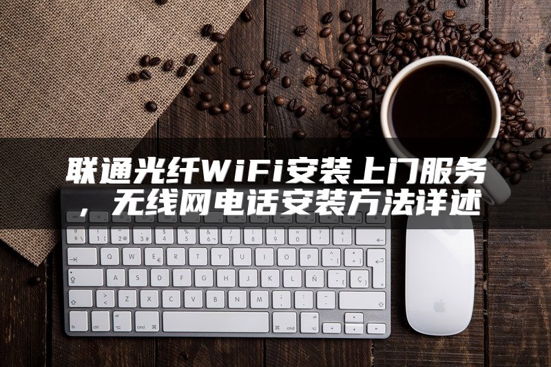 联通光纤WiFi安装上门服务，无线网电话安装方法详述