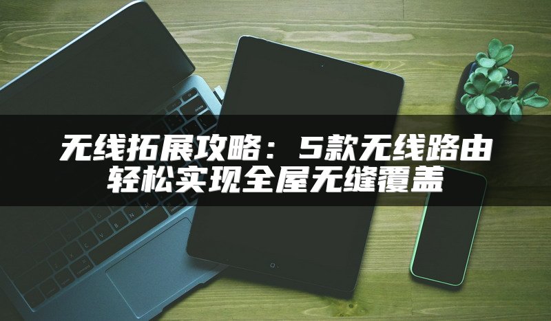 无线拓展攻略：5款无线路由轻松实现全屋无缝覆盖