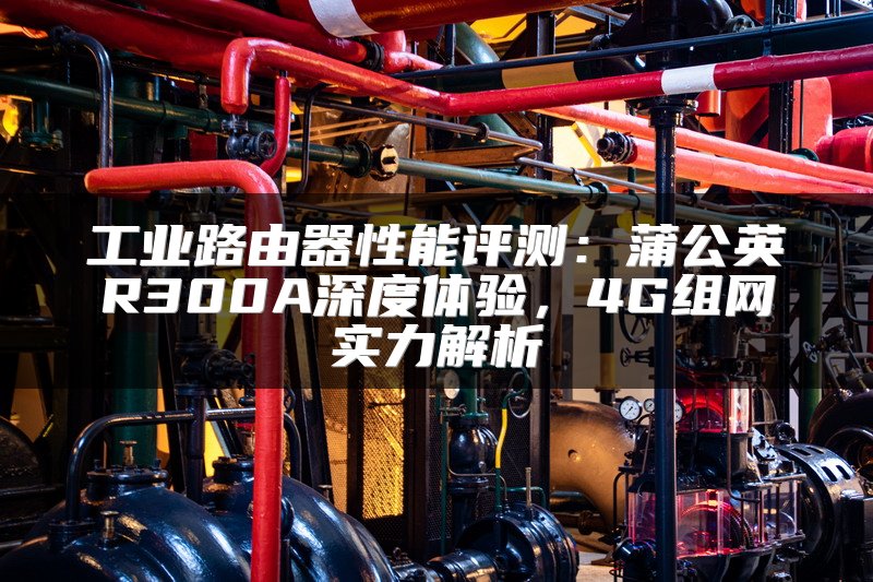 工业路由器性能评测：蒲公英R300A深度体验，4G组网实力解析