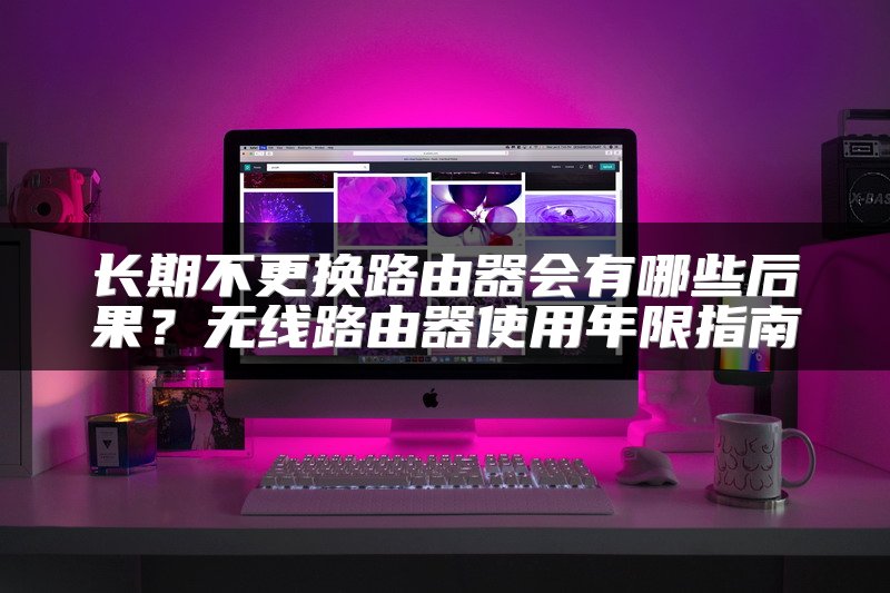 长期不更换路由器会有哪些后果？无线路由器使用年限指南
