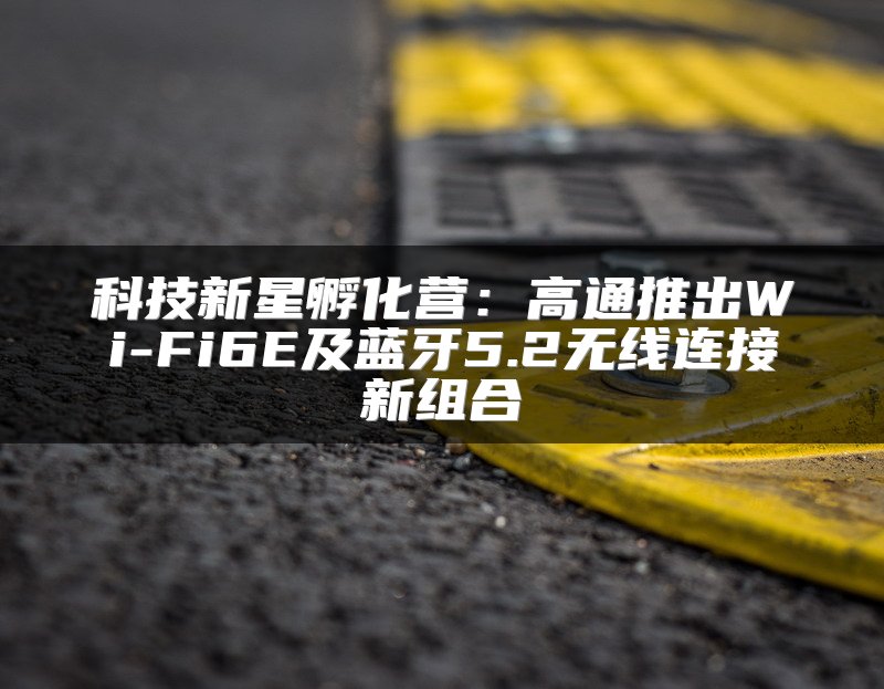 科技新星孵化营：高通推出Wi-Fi6E及蓝牙5.2无线连接新组合