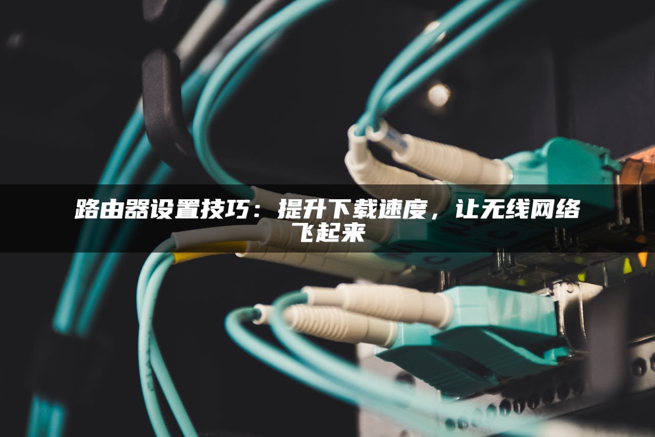 路由器设置技巧：提升下载速度，让无线网络飞起来