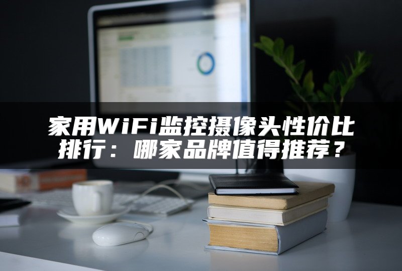 家用WiFi监控摄像头性价比排行：哪家品牌值得推荐？