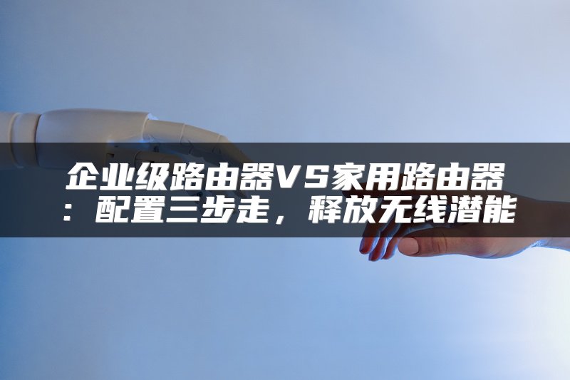 企业级路由器VS家用路由器：配置三步走，释放无线潜能