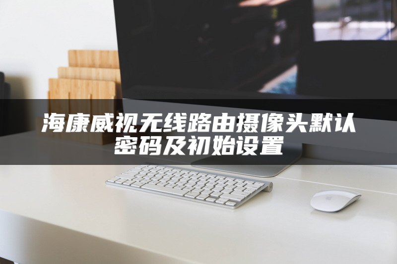 海康威视无线路由摄像头默认密码及初始设置